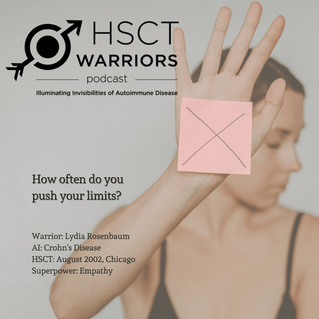 The HSCT Warriors logo introduces a woman glancing down over her left shoulder, holding her right arm upward in protest and her right palm is is reaching out, fingers outstretched. Her palm is covered by a pink square of paper marked with a thin black x and the question, "How often do you push your limits?" is posed above the introduction of the interviewee, Lydia Rosenbaum. She received HSCT in August of 2002 to halt Crohn's Disease in Chicago and declared her superpower as empathy.