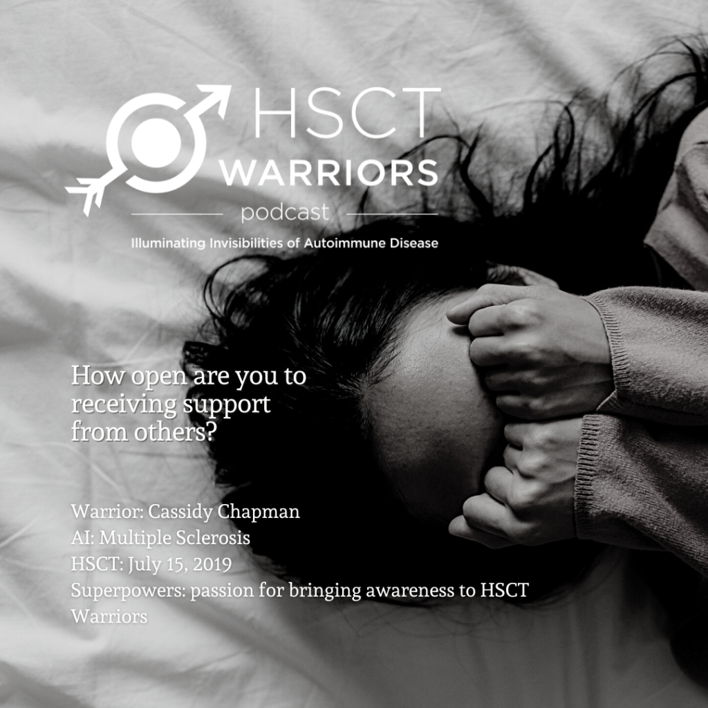 The HSCT Warriors podcast logo with the tagline: Illuminating Invisibilities of Autoimmune Disease is set in the upper left corner above the image of a person with long hair lying on a soft surface with their hands balled in fists, covering their eyes as though they are crying or frustrated. A question from the podcast of "How open are you to receiving support from others" is posted to the left of the person's face, followed by details about the interviewee. Warrior: Cassidy Chapman, AI or Autoimmune Disease: multiple sclerosis, HSCT Warriors: July 15, 2019, Superpower: passion for bringing awareness to HSCT